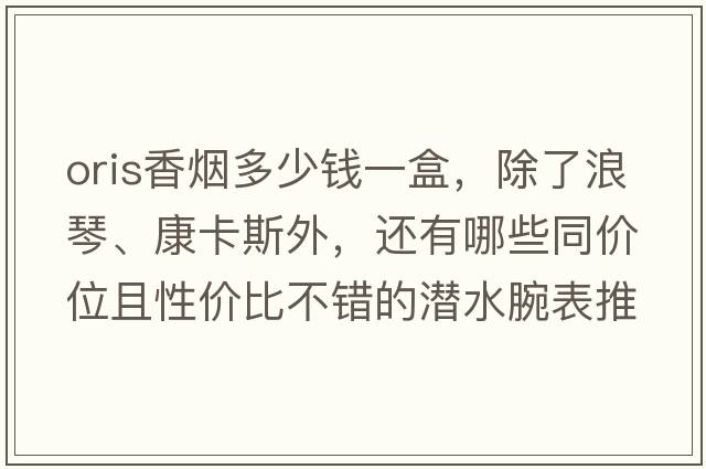 oris香煙多少錢一盒，除了浪琴、康卡斯外，還有哪些同價位且性價比不錯的潛水腕表推薦？