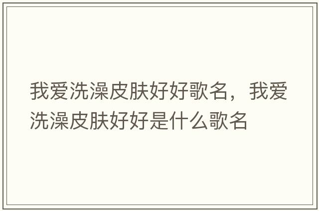 我愛洗澡皮膚好好歌名，我愛洗澡皮膚好好是什么歌名