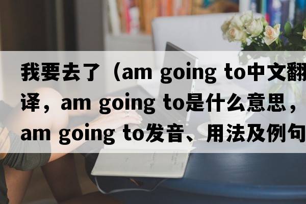 我要去了（am going to中文翻譯，am going to是什么意思，am going to發(fā)音、用法及例句）