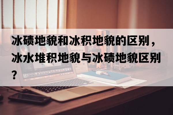 冰磧地貌和冰積地貌的區(qū)別，冰水堆積地貌與冰磧地貌區(qū)別？