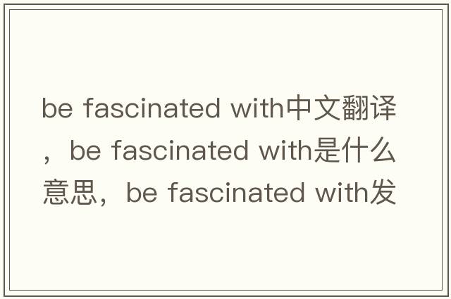 be fascinated with中文翻譯，be fascinated with是什么意思，be fascinated with發(fā)音、用法及例句