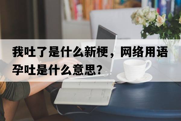我吐了是什么新梗，網(wǎng)絡(luò)用語(yǔ)孕吐是什么意思？