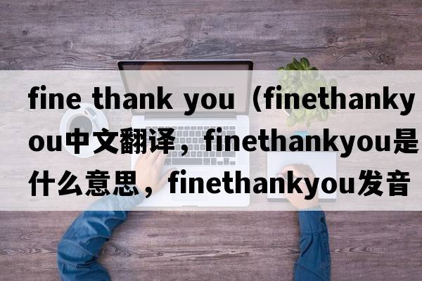 fine thank you（finethankyou中文翻譯，finethankyou是什么意思，finethankyou發(fā)音、用法及例句）