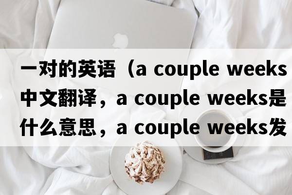 一對(duì)的英語(yǔ)（a couple weeks中文翻譯，a couple weeks是什么意思，a couple weeks發(fā)音、用法及例句）