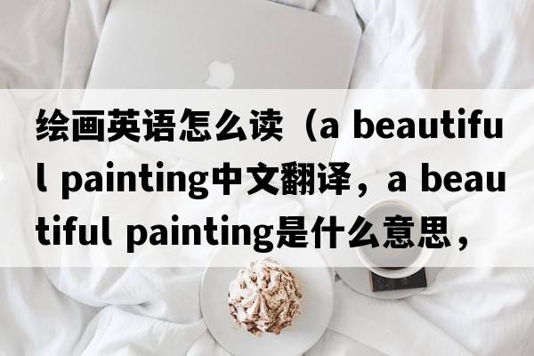 繪畫英語怎么讀（a beautiful painting中文翻譯，a beautiful painting是什么意思，a beautiful painting發(fā)音、用法及例句）