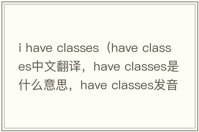 i have classes（have classes中文翻譯，have classes是什么意思，have classes發(fā)音、用法及例句）