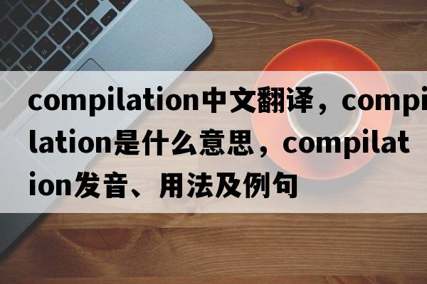 compilation中文翻譯，compilation是什么意思，compilation發(fā)音、用法及例句