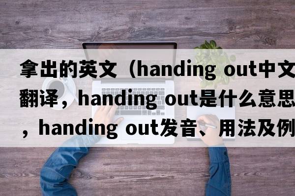 拿出的英文（handing out中文翻譯，handing out是什么意思，handing out發(fā)音、用法及例句）