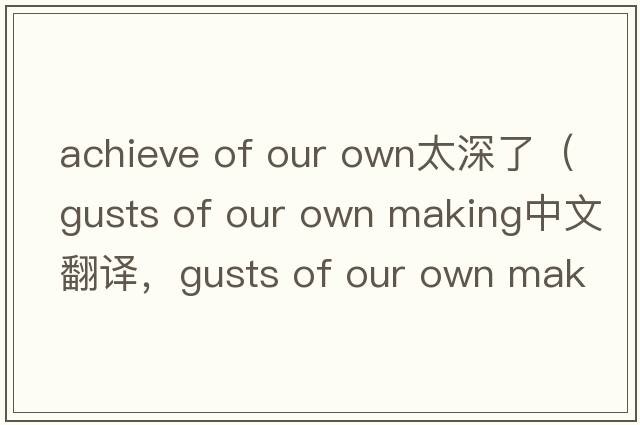 achieve of our own太深了（gusts of our own making中文翻譯，gusts of our own making是什么意思，gusts of our own maki