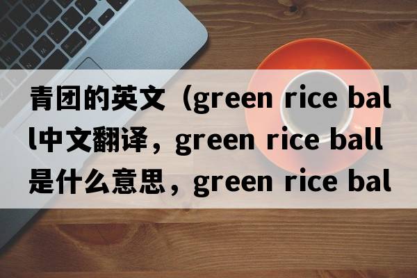青團的英文（green rice ball中文翻譯，green rice ball是什么意思，green rice ball發(fā)音、用法及例句）