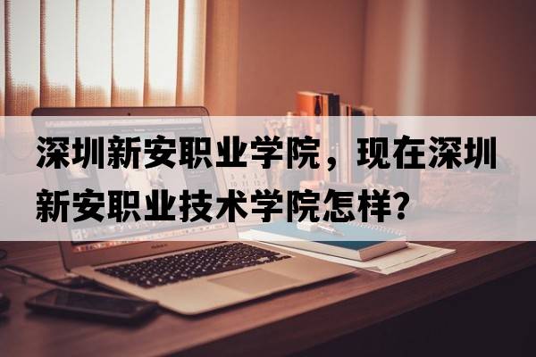 深圳新安職業(yè)學院，現(xiàn)在深圳新安職業(yè)技術學院怎樣？