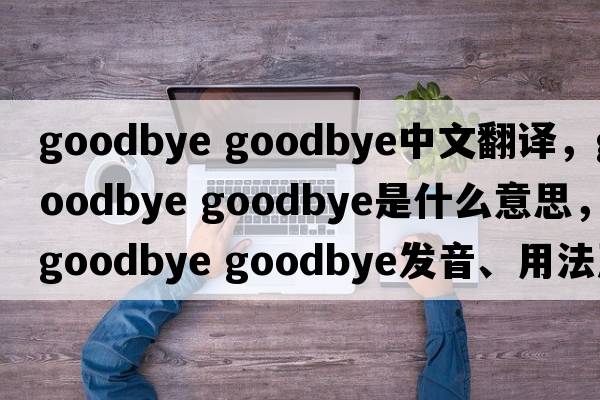 goodbye goodbye中文翻譯，goodbye goodbye是什么意思，goodbye goodbye發(fā)音、用法及例句