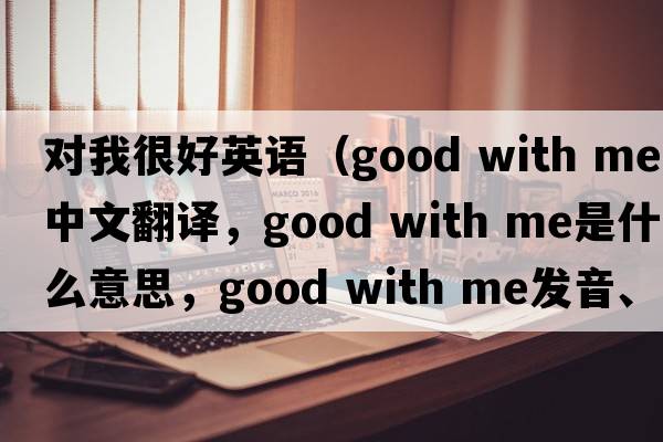 對我很好英語（good with me中文翻譯，good with me是什么意思，good with me發(fā)音、用法及例句）