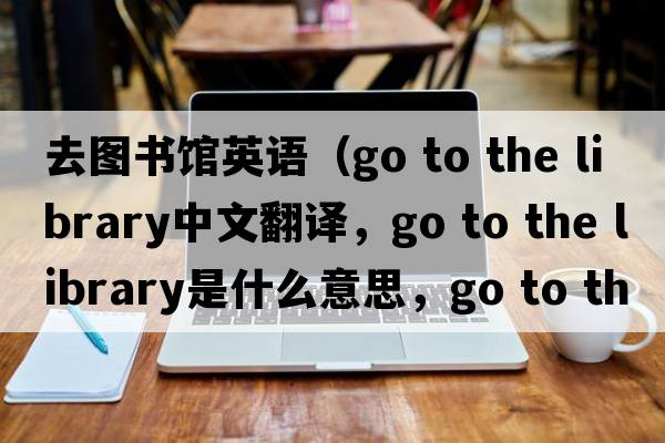 去圖書館英語(yǔ)（go to the library中文翻譯，go to the library是什么意思，go to the library發(fā)音、用法及例句）