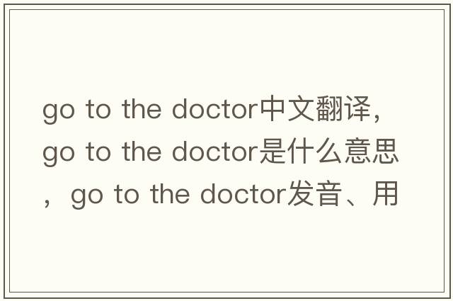 go to the doctor中文翻譯，go to the doctor是什么意思，go to the doctor發(fā)音、用法及例句