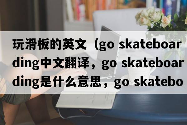 玩滑板的英文（go skateboarding中文翻譯，go skateboarding是什么意思，go skateboarding發(fā)音、用法及例句）