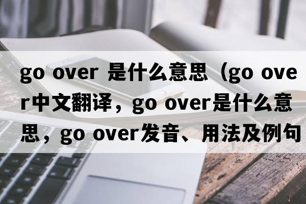 go over 是什么意思（go over中文翻譯，go over是什么意思，go over發(fā)音、用法及例句）