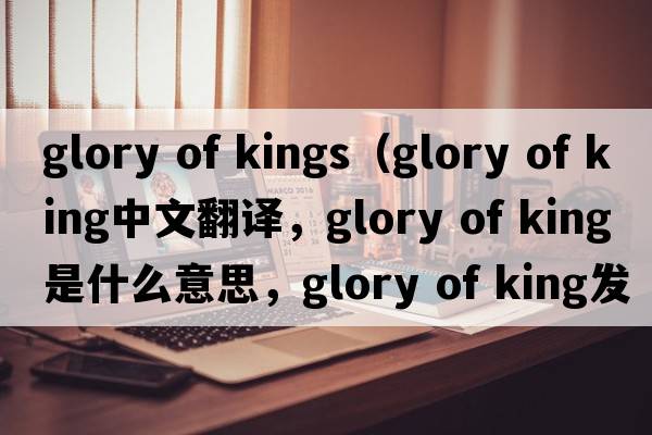 glory of kings（glory of king中文翻譯，glory of king是什么意思，glory of king發(fā)音、用法及例句）