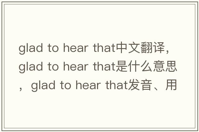 glad to hear that中文翻譯，glad to hear that是什么意思，glad to hear that發(fā)音、用法及例句