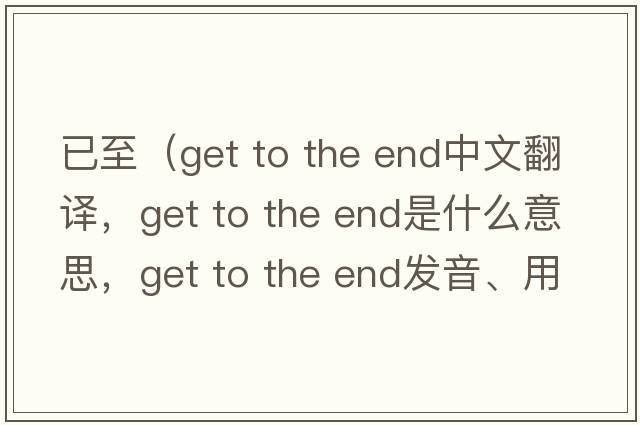 已至（get to the end中文翻譯，get to the end是什么意思，get to the end發(fā)音、用法及例句）