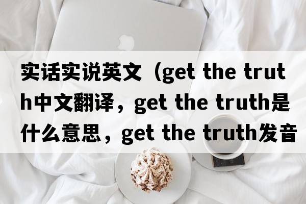 實話實說英文（get the truth中文翻譯，get the truth是什么意思，get the truth發(fā)音、用法及例句）