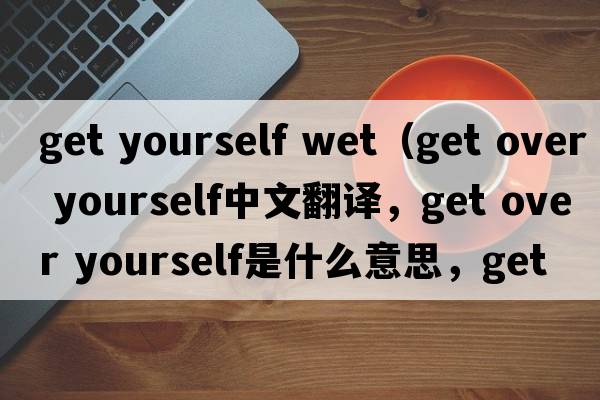 get yourself wet（get over yourself中文翻譯，get over yourself是什么意思，get over yourself發(fā)音、用法及例句）