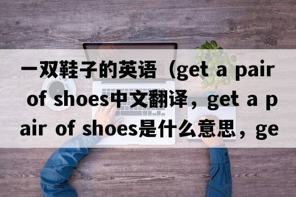一雙鞋子的英語（get a pair of shoes中文翻譯，get a pair of shoes是什么意思，get a pair of shoes發(fā)音、用法及例句）