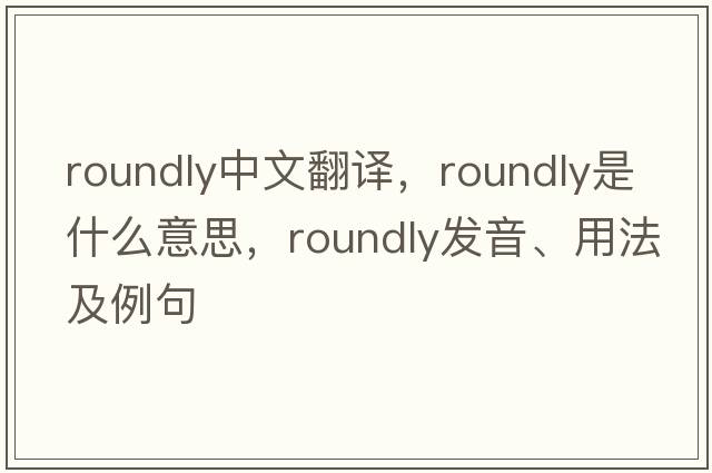 roundly中文翻譯，roundly是什么意思，roundly發(fā)音、用法及例句