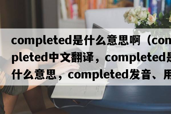 completed是什么意思?。╟ompleted中文翻譯，completed是什么意思，completed發(fā)音、用法及例句）