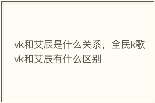 vk和艾辰是什么關(guān)系，全民k歌vk和艾辰有什么區(qū)別
