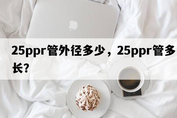 25ppr管外徑多少，25ppr管多長(zhǎng)？
