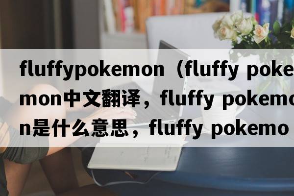 fluffypokemon（fluffy pokemon中文翻譯，fluffy pokemon是什么意思，fluffy pokemon發(fā)音、用法及例句）