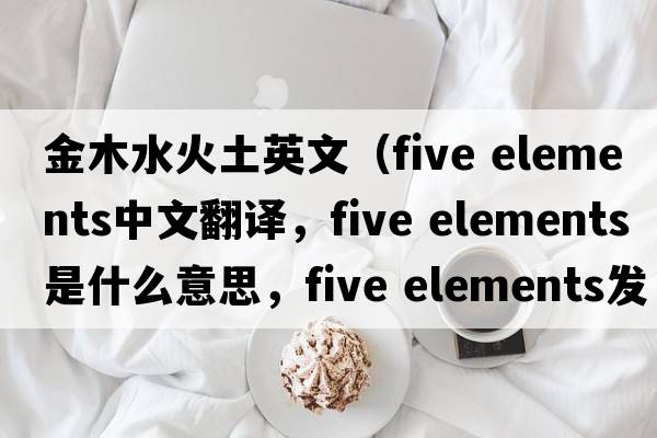 金木水火土英文（five elements中文翻譯，five elements是什么意思，five elements發(fā)音、用法及例句）