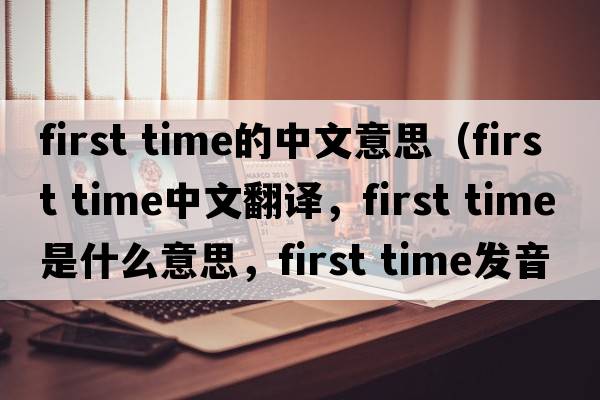 first time的中文意思（first time中文翻譯，first time是什么意思，first time發(fā)音、用法及例句）