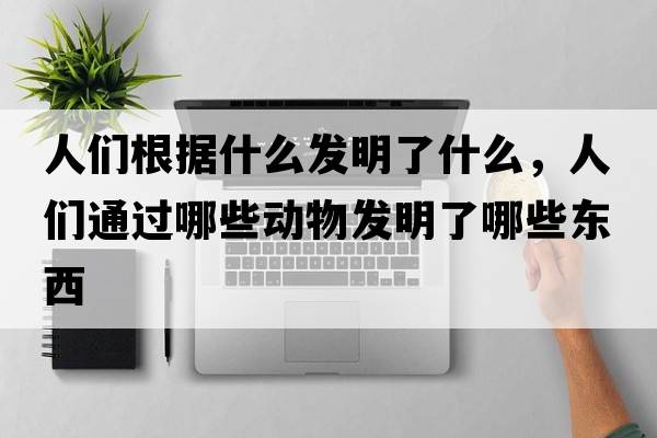 人們根據(jù)什么發(fā)明了什么，人們通過(guò)哪些動(dòng)物發(fā)明了哪些東西