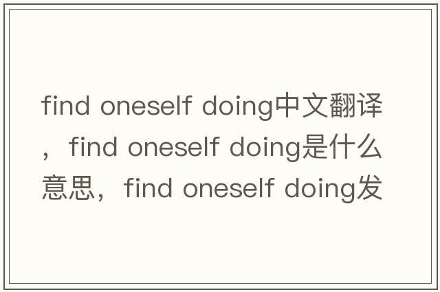 find oneself doing中文翻譯，find oneself doing是什么意思，find oneself doing發(fā)音、用法及例句