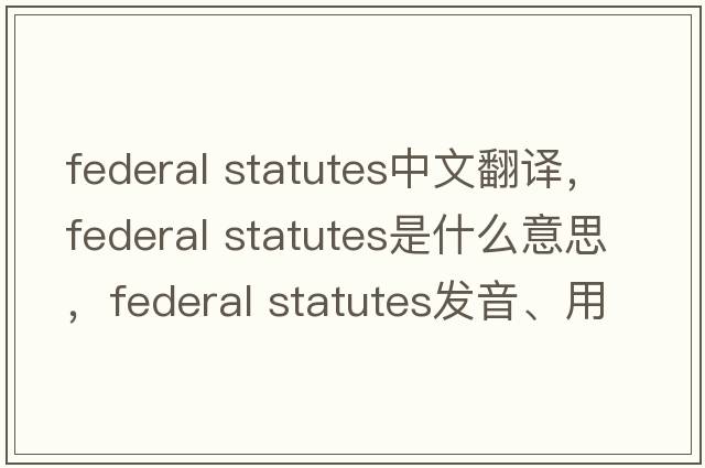 federal statutes中文翻譯，federal statutes是什么意思，federal statutes發(fā)音、用法及例句