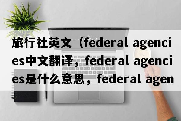 旅行社英文（federal agencies中文翻譯，federal agencies是什么意思，federal agencies發(fā)音、用法及例句）