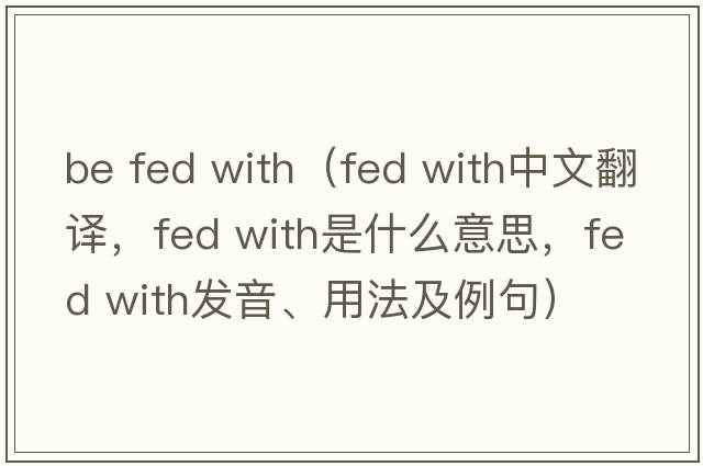 be fed with（fed with中文翻譯，fed with是什么意思，fed with發(fā)音、用法及例句）