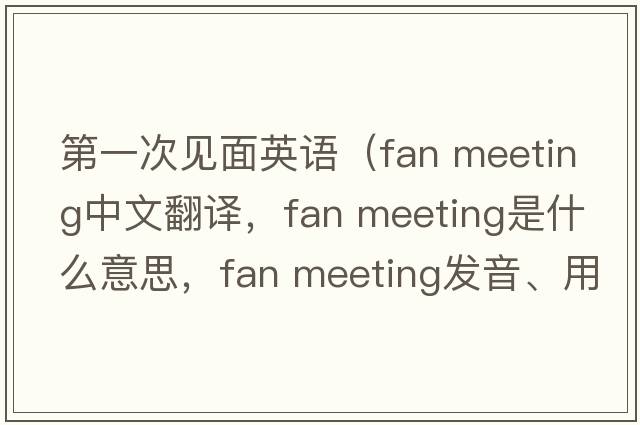 第一次見面英語（fan meeting中文翻譯，fan meeting是什么意思，fan meeting發(fā)音、用法及例句）