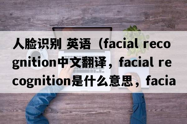 人臉識別 英語（facial recognition中文翻譯，facial recognition是什么意思，facial recognition發(fā)音、用法及例句）