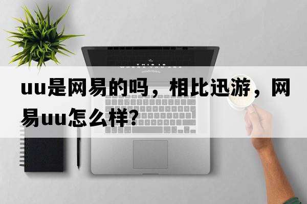 uu是網(wǎng)易的嗎，相比迅游，網(wǎng)易u(yù)u怎么樣？