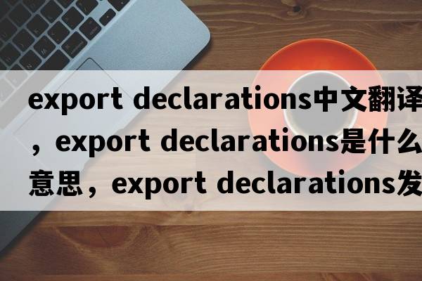 export declarations中文翻譯，export declarations是什么意思，export declarations發(fā)音、用法及例句