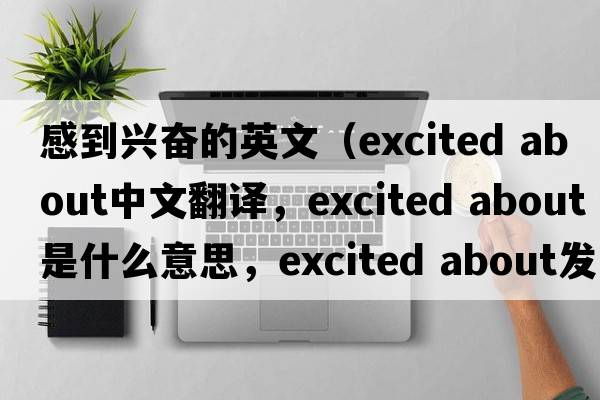 感到興奮的英文（excited about中文翻譯，excited about是什么意思，excited about發(fā)音、用法及例句）