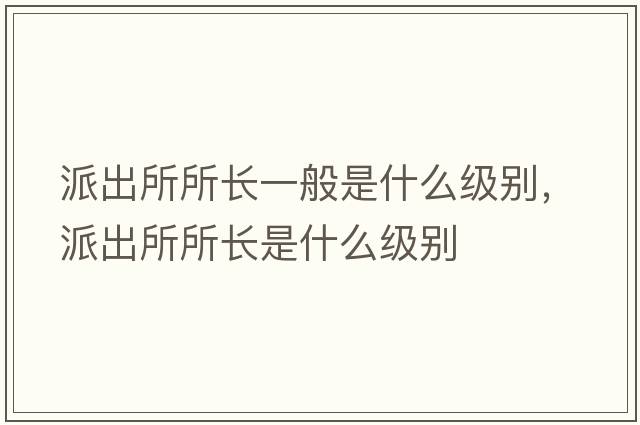 派出所所長(zhǎng)一般是什么級(jí)別，派出所所長(zhǎng)是什么級(jí)別