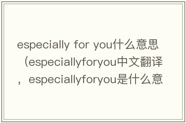 especially for you什么意思（especiallyforyou中文翻譯，especiallyforyou是什么意思，especiallyforyou發(fā)音、用法及例句）