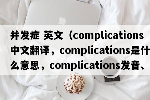 并發(fā)癥 英文（complications中文翻譯，complications是什么意思，complications發(fā)音、用法及例句）