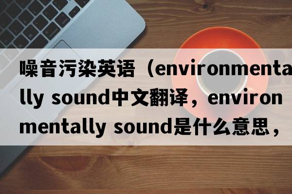 噪音污染英語（environmentally sound中文翻譯，environmentally sound是什么意思，environmentally sound發(fā)音、用法及例句）