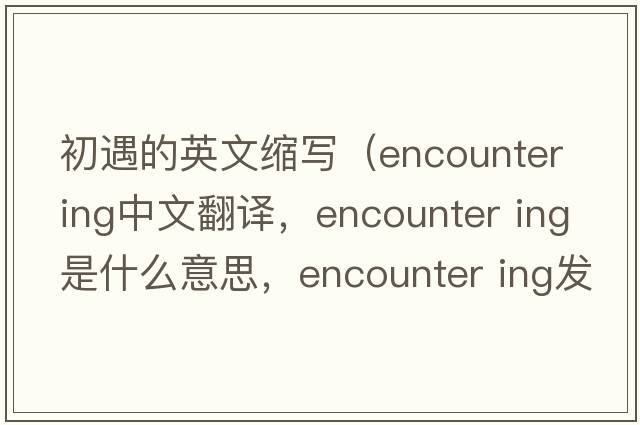 初遇的英文縮寫（encounter ing中文翻譯，encounter ing是什么意思，encounter ing發(fā)音、用法及例句）