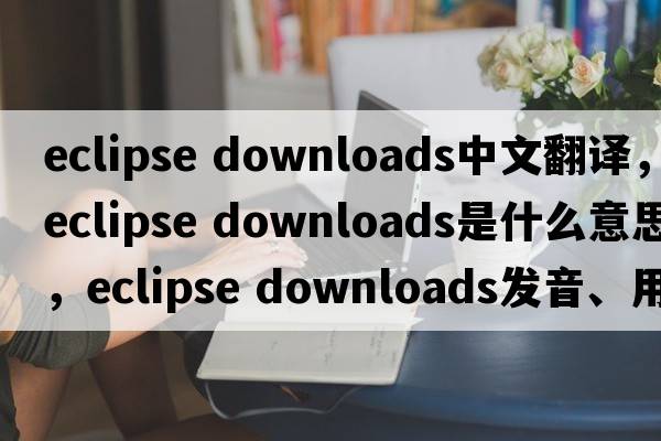 eclipse downloads中文翻譯，eclipse downloads是什么意思，eclipse downloads發(fā)音、用法及例句